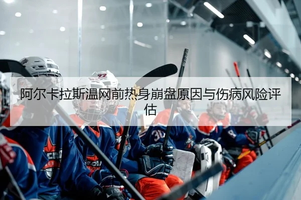 阿尔卡拉斯温网前热身崩盘原因与伤病风险评估