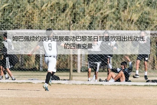 姆巴佩续约谈判进展牵动巴黎圣日耳曼欧冠出线动线的四重变量