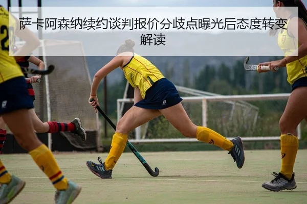 萨卡阿森纳续约谈判报价分歧点曝光后态度转变解读